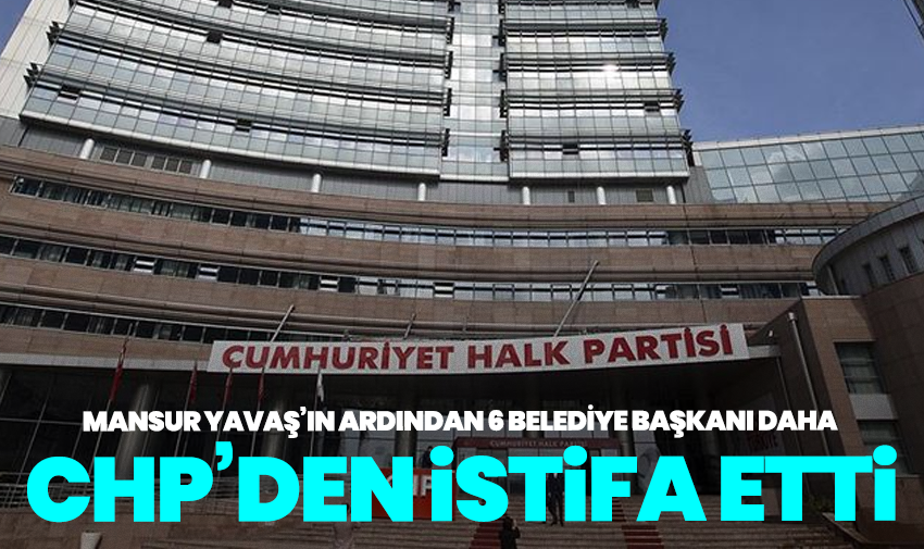Mansur Yavaş’ın ardından 6 belediye başkanı daha CHP’den istifa etti
