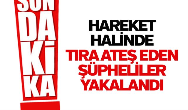 Hareket halinde tıra ateş eden şüpheliler yakalandı