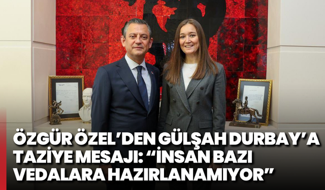 Özgür Özel’den Gülşah durbay’a taziye mesajı: “insan bazı vedalara hazırlanamıyor”