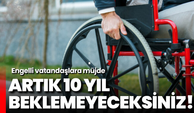 Engelli vatandaşlara müjde: Artık 10 yıl beklemeyeceksiniz!