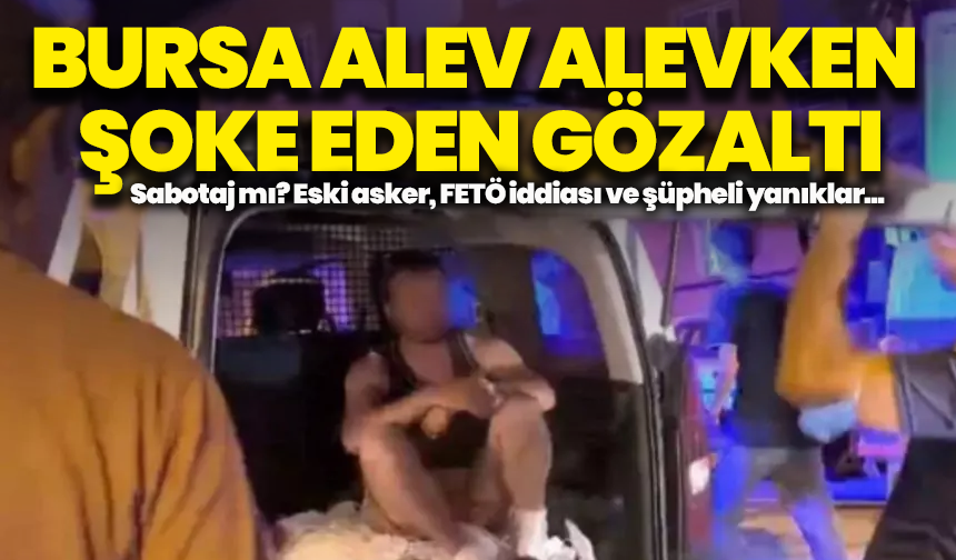 Bursa alev alevken şoke eden gözaltı: Sabotaj mı? Eski asker, FETÖ iddiası ve şüpheli yanıklar...