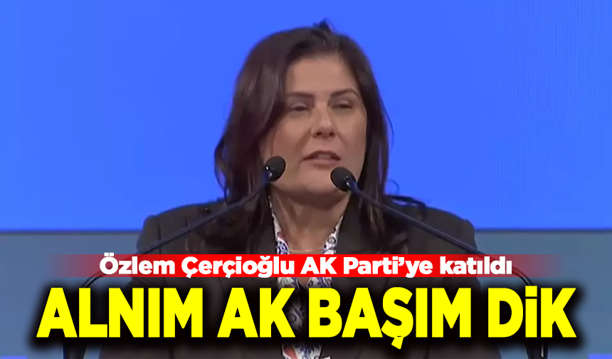 Özlem Çerçioğlu AK Parti’ye katıldı: “Alnım ak, başım dik. Gerekirse tek tek açıklarım”