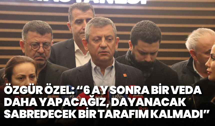 Özgür Özel: 6 ay sonra bir veda daha yapacağız, dayanacak sabredecek bir tarafım kalmadı