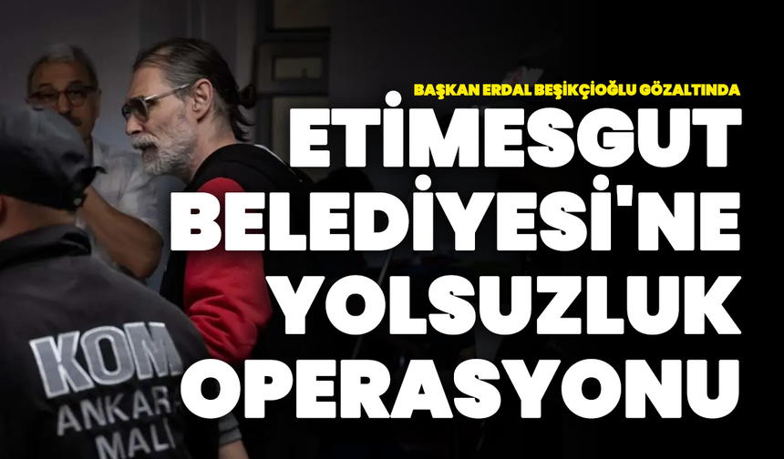 Etimesgut Belediyesi'ne Yolsuzluk Operasyonu: Başkan Erdal Beşikçioğlu Gözaltında