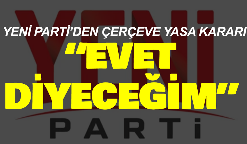 Yeni Parti’den Çerçeve Yasa kararı: “Evet diyeceğim”