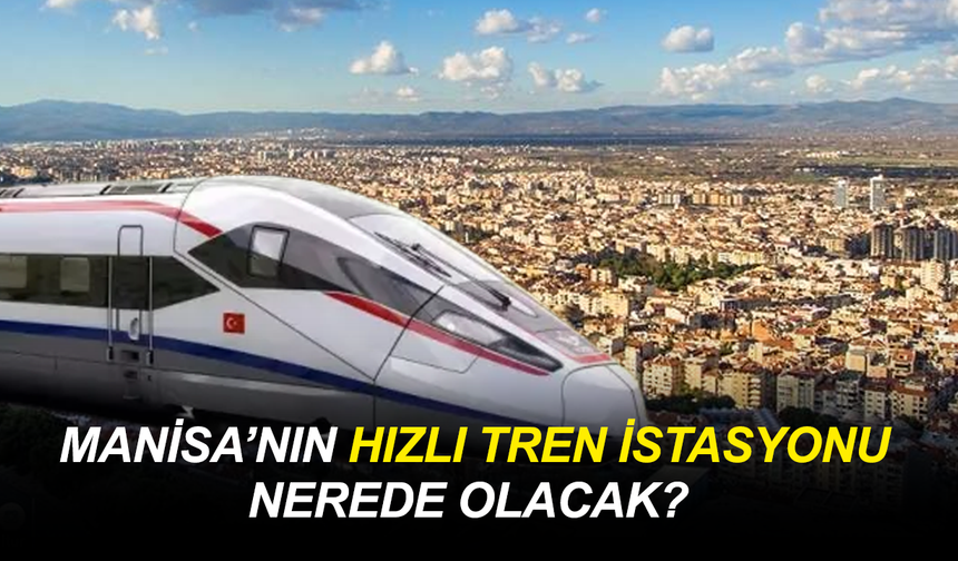 Manisa’nın hızlı tren istasyonu nerede olacak?