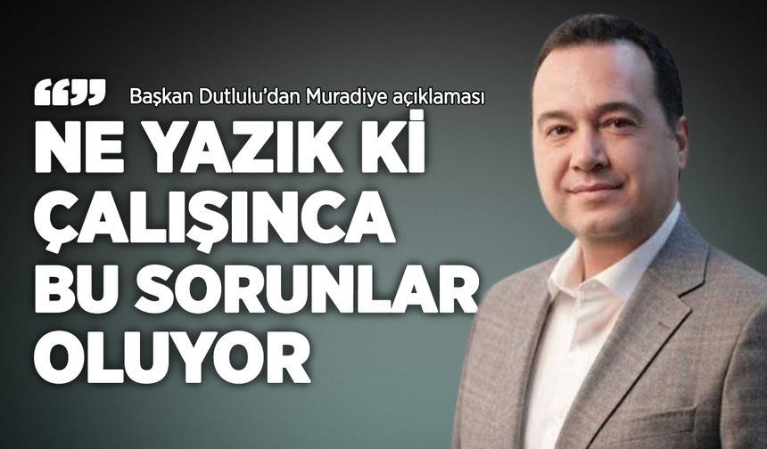 Başkan Dutlulu'dan Muradiye açıklaması: "Ne yazık ki çalışınca bu sorunlar oluyor"