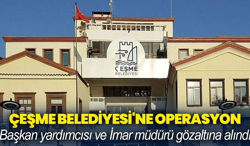 Çeşme Belediyesi'ne operasyon: Başkan yardımcısı ve İmar müdürü gözaltına alındı